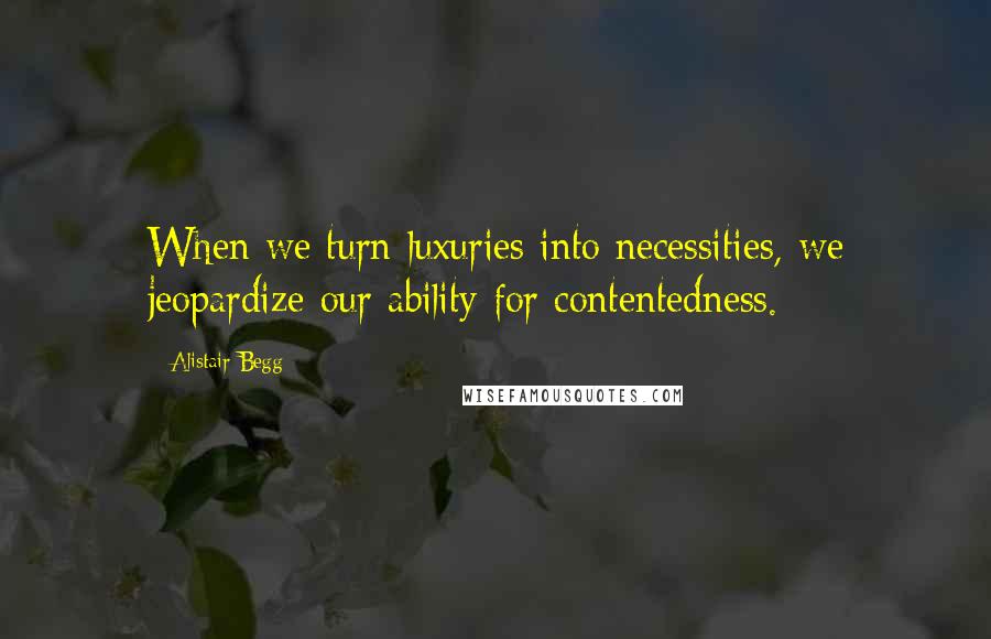 Alistair Begg Quotes: When we turn luxuries into necessities, we jeopardize our ability for contentedness.