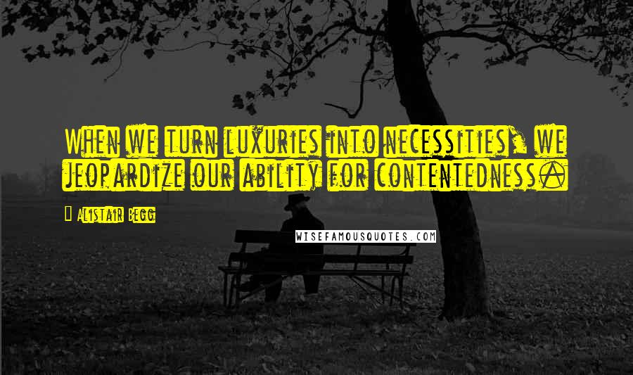 Alistair Begg Quotes: When we turn luxuries into necessities, we jeopardize our ability for contentedness.