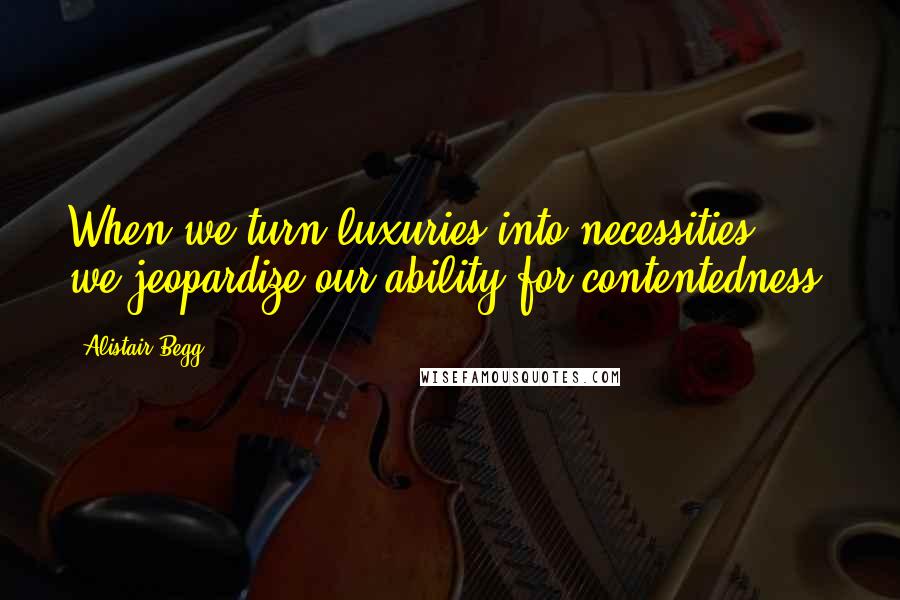 Alistair Begg Quotes: When we turn luxuries into necessities, we jeopardize our ability for contentedness.