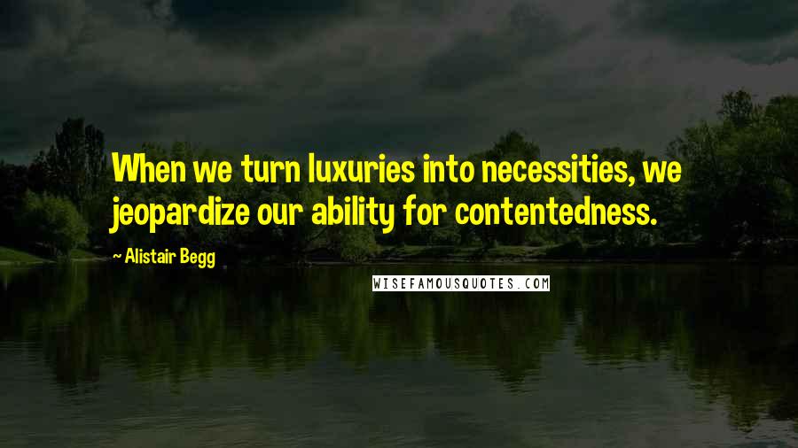 Alistair Begg Quotes: When we turn luxuries into necessities, we jeopardize our ability for contentedness.