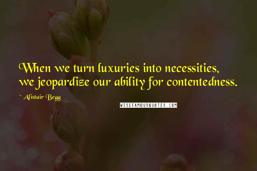 Alistair Begg Quotes: When we turn luxuries into necessities, we jeopardize our ability for contentedness.