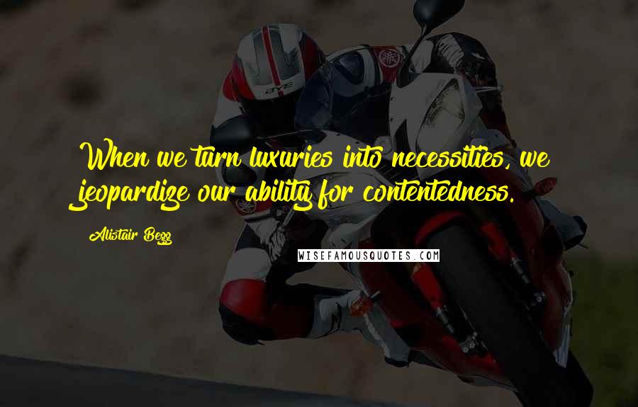 Alistair Begg Quotes: When we turn luxuries into necessities, we jeopardize our ability for contentedness.