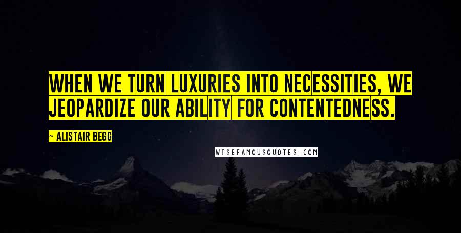 Alistair Begg Quotes: When we turn luxuries into necessities, we jeopardize our ability for contentedness.