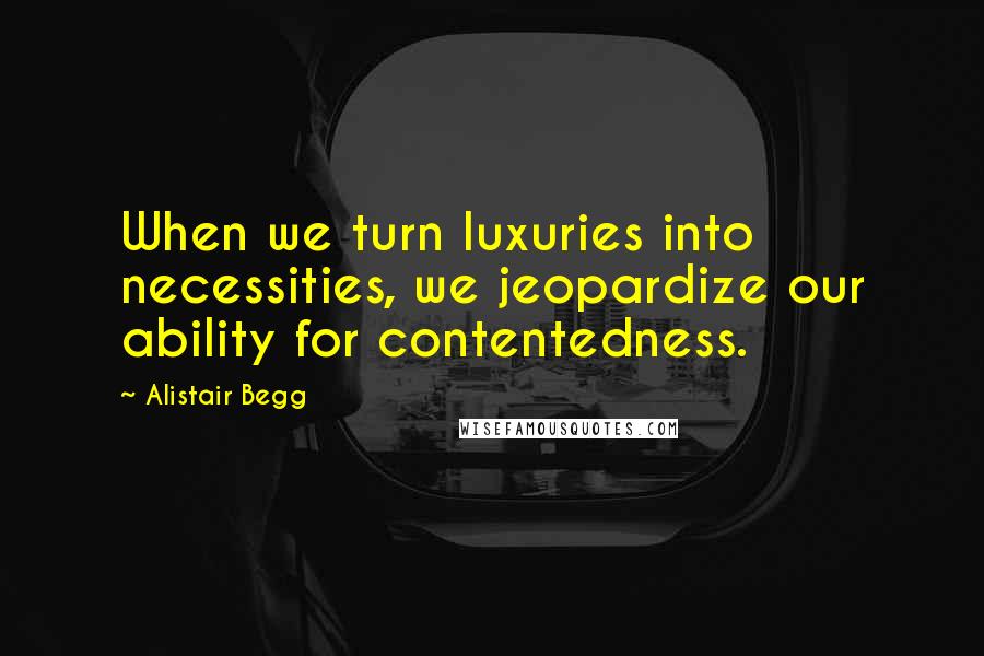 Alistair Begg Quotes: When we turn luxuries into necessities, we jeopardize our ability for contentedness.