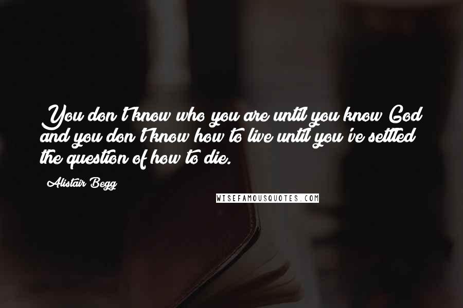 Alistair Begg Quotes: You don't know who you are until you know God and you don't know how to live until you've settled the question of how to die.