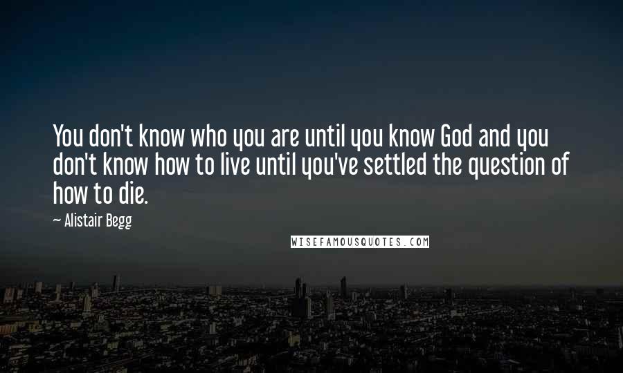 Alistair Begg Quotes: You don't know who you are until you know God and you don't know how to live until you've settled the question of how to die.