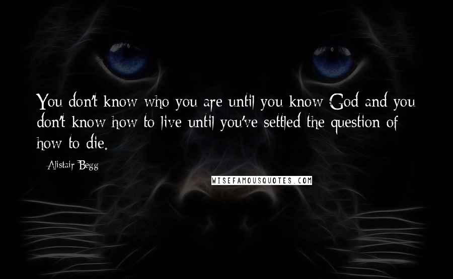 Alistair Begg Quotes: You don't know who you are until you know God and you don't know how to live until you've settled the question of how to die.