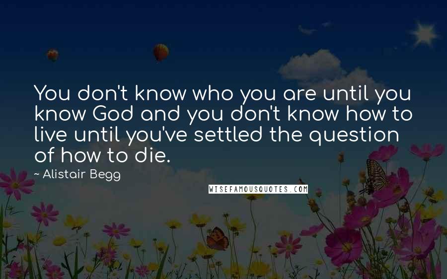 Alistair Begg Quotes: You don't know who you are until you know God and you don't know how to live until you've settled the question of how to die.