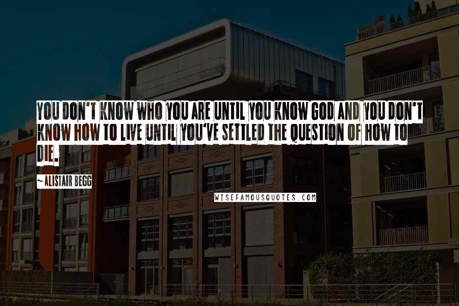 Alistair Begg Quotes: You don't know who you are until you know God and you don't know how to live until you've settled the question of how to die.