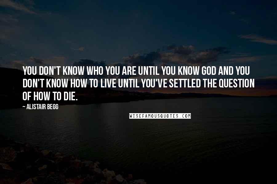 Alistair Begg Quotes: You don't know who you are until you know God and you don't know how to live until you've settled the question of how to die.