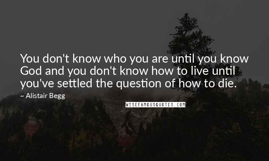 Alistair Begg Quotes: You don't know who you are until you know God and you don't know how to live until you've settled the question of how to die.