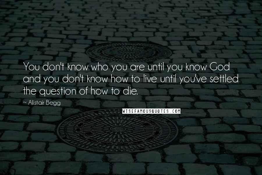 Alistair Begg Quotes: You don't know who you are until you know God and you don't know how to live until you've settled the question of how to die.