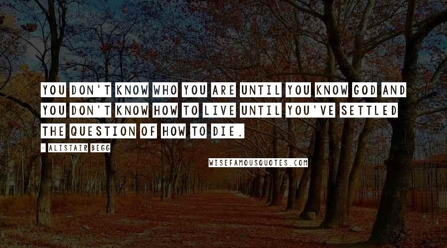 Alistair Begg Quotes: You don't know who you are until you know God and you don't know how to live until you've settled the question of how to die.