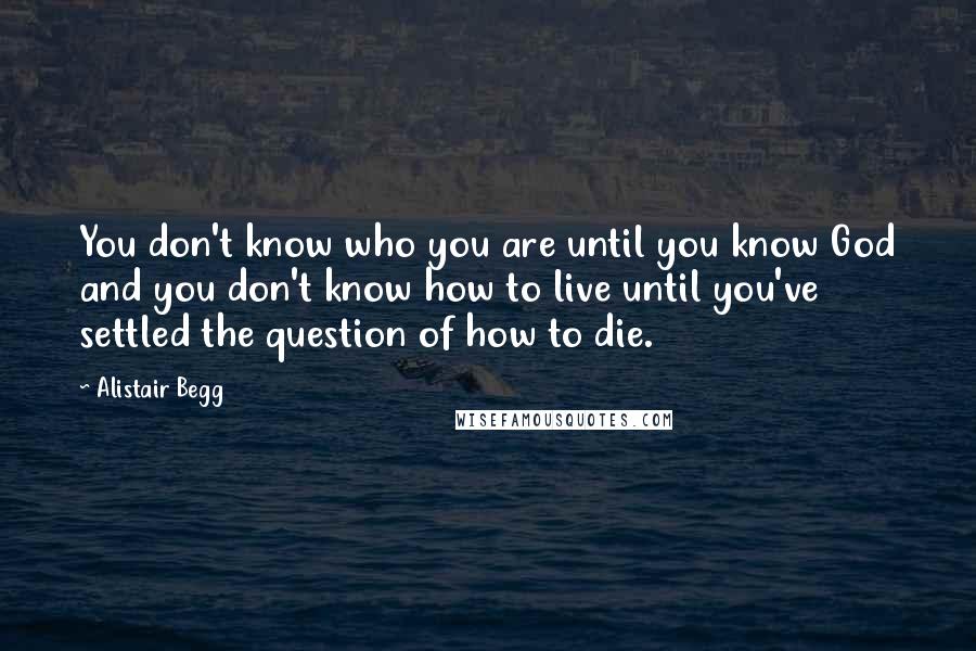 Alistair Begg Quotes: You don't know who you are until you know God and you don't know how to live until you've settled the question of how to die.