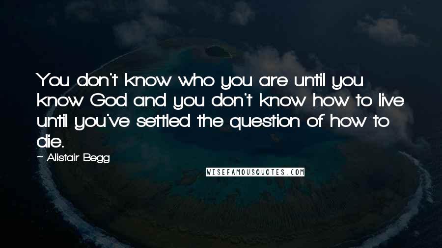 Alistair Begg Quotes: You don't know who you are until you know God and you don't know how to live until you've settled the question of how to die.