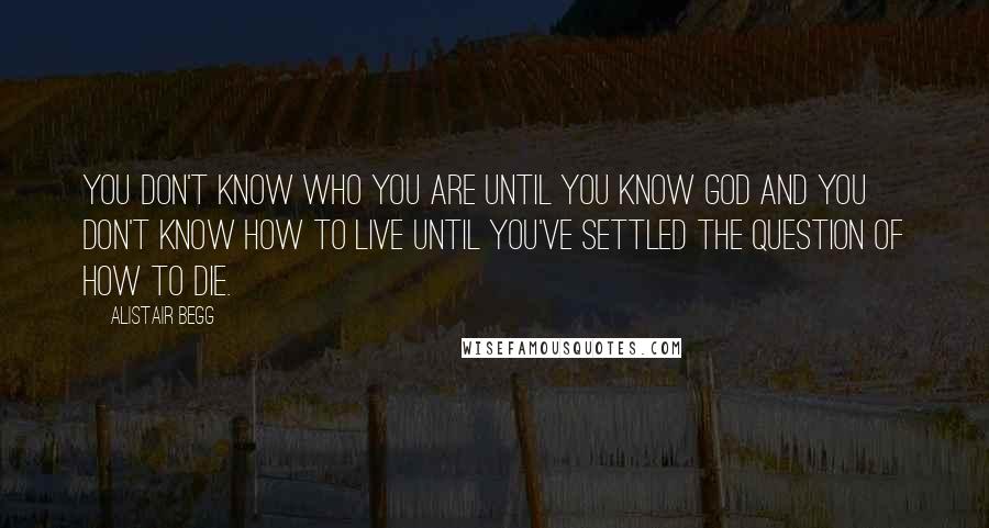 Alistair Begg Quotes: You don't know who you are until you know God and you don't know how to live until you've settled the question of how to die.