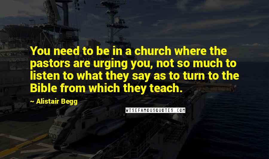 Alistair Begg Quotes: You need to be in a church where the pastors are urging you, not so much to listen to what they say as to turn to the Bible from which they teach.