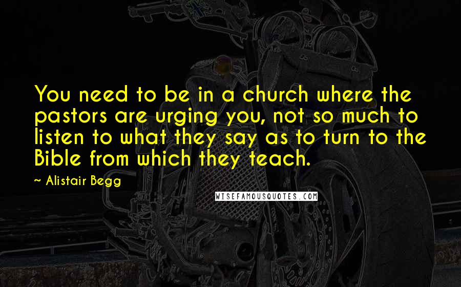 Alistair Begg Quotes: You need to be in a church where the pastors are urging you, not so much to listen to what they say as to turn to the Bible from which they teach.