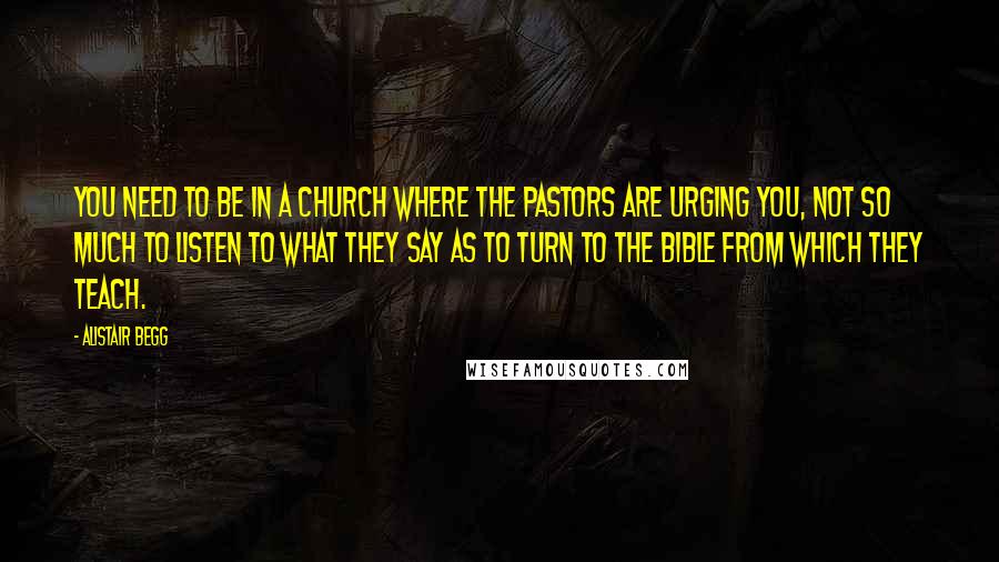 Alistair Begg Quotes: You need to be in a church where the pastors are urging you, not so much to listen to what they say as to turn to the Bible from which they teach.