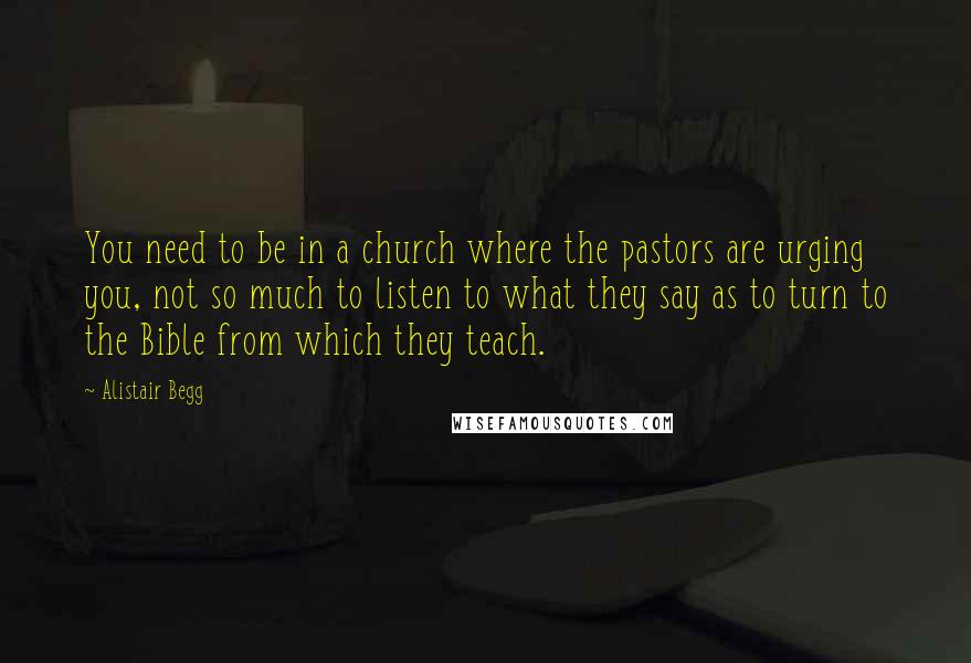 Alistair Begg Quotes: You need to be in a church where the pastors are urging you, not so much to listen to what they say as to turn to the Bible from which they teach.