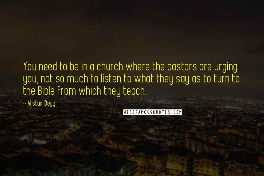 Alistair Begg Quotes: You need to be in a church where the pastors are urging you, not so much to listen to what they say as to turn to the Bible from which they teach.