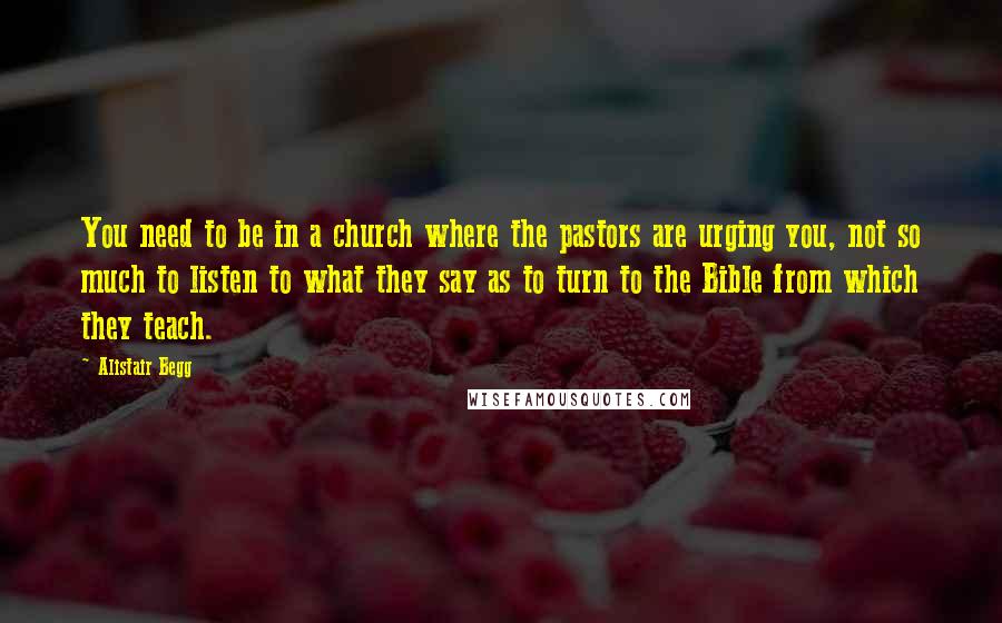 Alistair Begg Quotes: You need to be in a church where the pastors are urging you, not so much to listen to what they say as to turn to the Bible from which they teach.