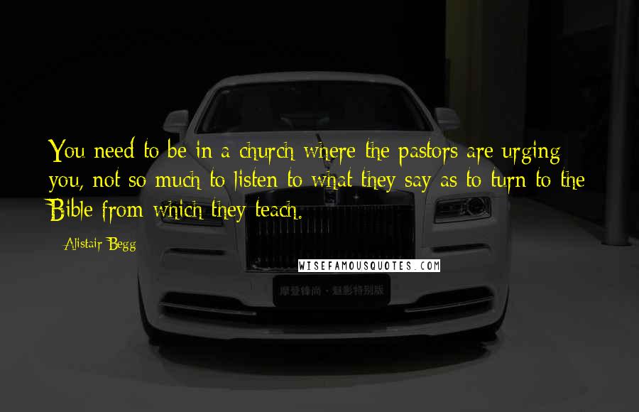 Alistair Begg Quotes: You need to be in a church where the pastors are urging you, not so much to listen to what they say as to turn to the Bible from which they teach.