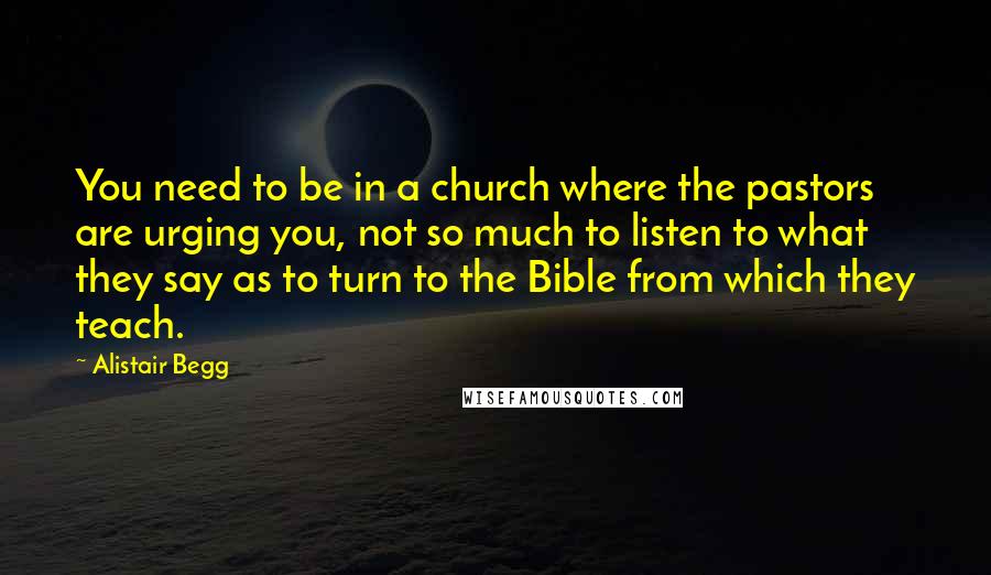Alistair Begg Quotes: You need to be in a church where the pastors are urging you, not so much to listen to what they say as to turn to the Bible from which they teach.