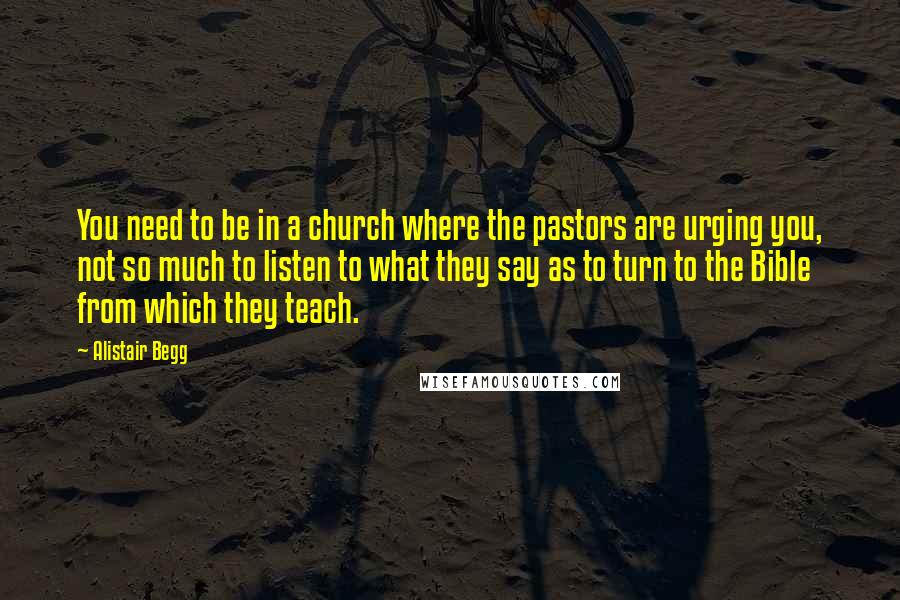 Alistair Begg Quotes: You need to be in a church where the pastors are urging you, not so much to listen to what they say as to turn to the Bible from which they teach.