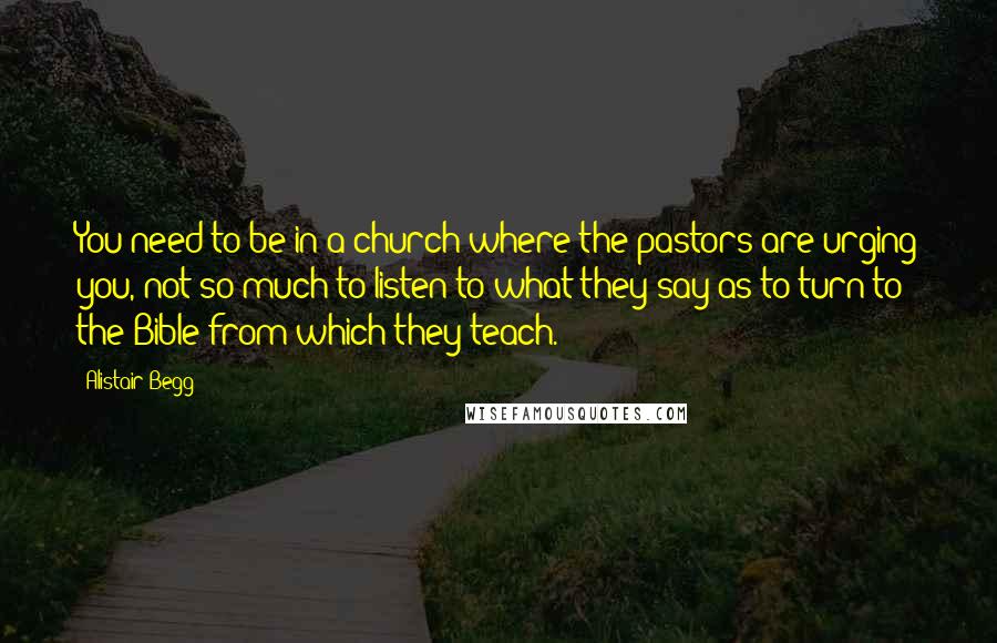 Alistair Begg Quotes: You need to be in a church where the pastors are urging you, not so much to listen to what they say as to turn to the Bible from which they teach.