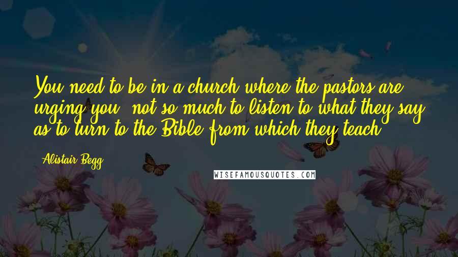 Alistair Begg Quotes: You need to be in a church where the pastors are urging you, not so much to listen to what they say as to turn to the Bible from which they teach.