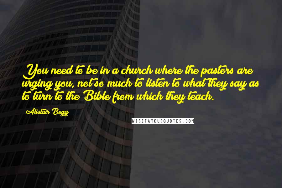 Alistair Begg Quotes: You need to be in a church where the pastors are urging you, not so much to listen to what they say as to turn to the Bible from which they teach.