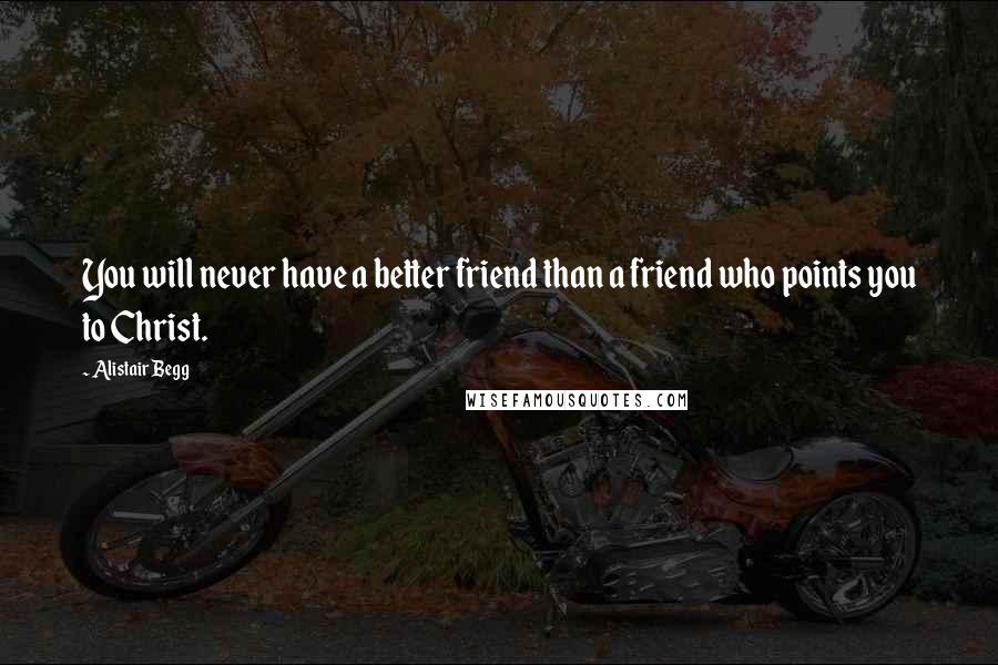 Alistair Begg Quotes: You will never have a better friend than a friend who points you to Christ.
