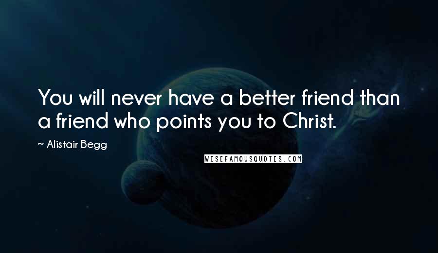 Alistair Begg Quotes: You will never have a better friend than a friend who points you to Christ.