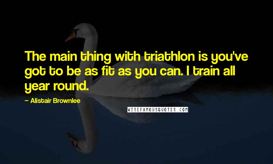 Alistair Brownlee Quotes: The main thing with triathlon is you've got to be as fit as you can. I train all year round.