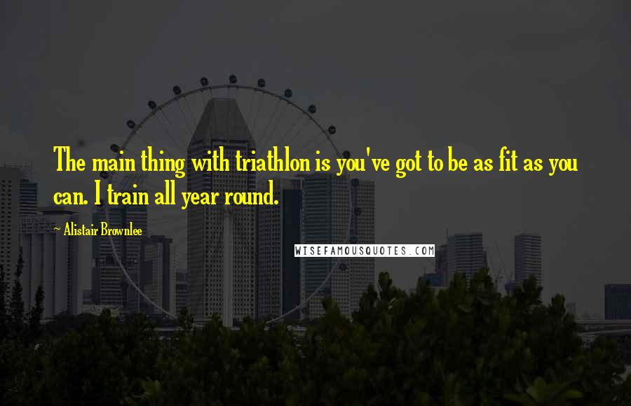 Alistair Brownlee Quotes: The main thing with triathlon is you've got to be as fit as you can. I train all year round.