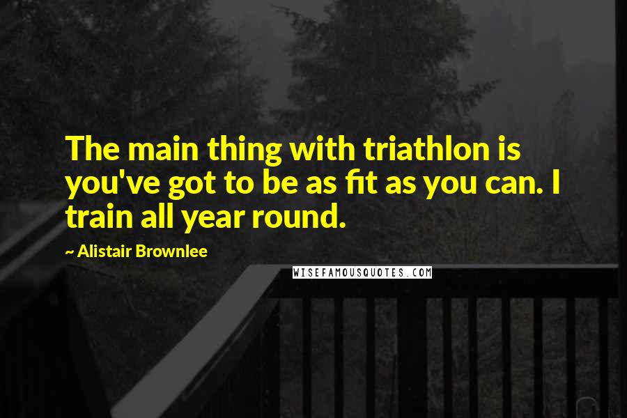 Alistair Brownlee Quotes: The main thing with triathlon is you've got to be as fit as you can. I train all year round.