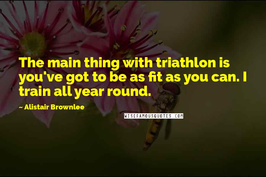 Alistair Brownlee Quotes: The main thing with triathlon is you've got to be as fit as you can. I train all year round.