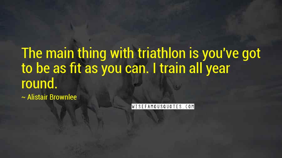 Alistair Brownlee Quotes: The main thing with triathlon is you've got to be as fit as you can. I train all year round.