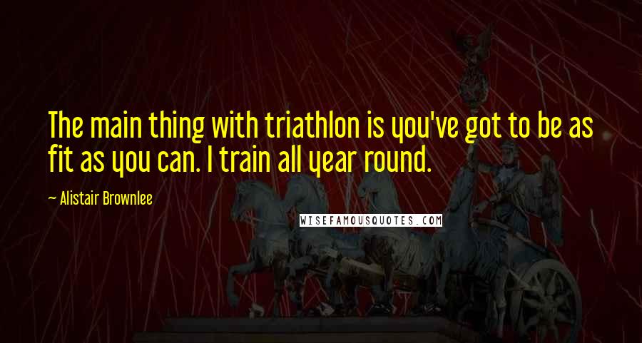 Alistair Brownlee Quotes: The main thing with triathlon is you've got to be as fit as you can. I train all year round.