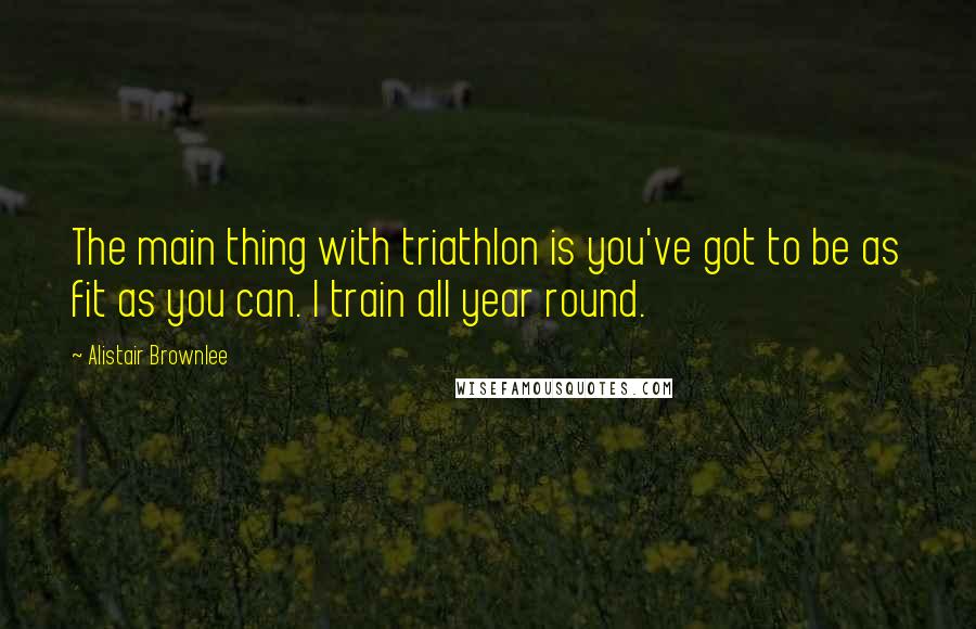 Alistair Brownlee Quotes: The main thing with triathlon is you've got to be as fit as you can. I train all year round.