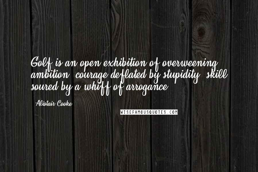 Alistair Cooke Quotes: Golf is an open exhibition of overweening ambition, courage deflated by stupidity, skill soured by a whiff of arrogance.