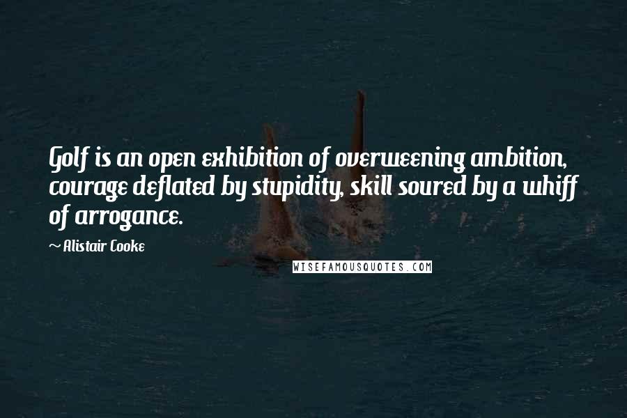 Alistair Cooke Quotes: Golf is an open exhibition of overweening ambition, courage deflated by stupidity, skill soured by a whiff of arrogance.