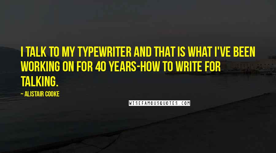 Alistair Cooke Quotes: I talk to my typewriter and that is what I've been working on for 40 years-how to write for talking.