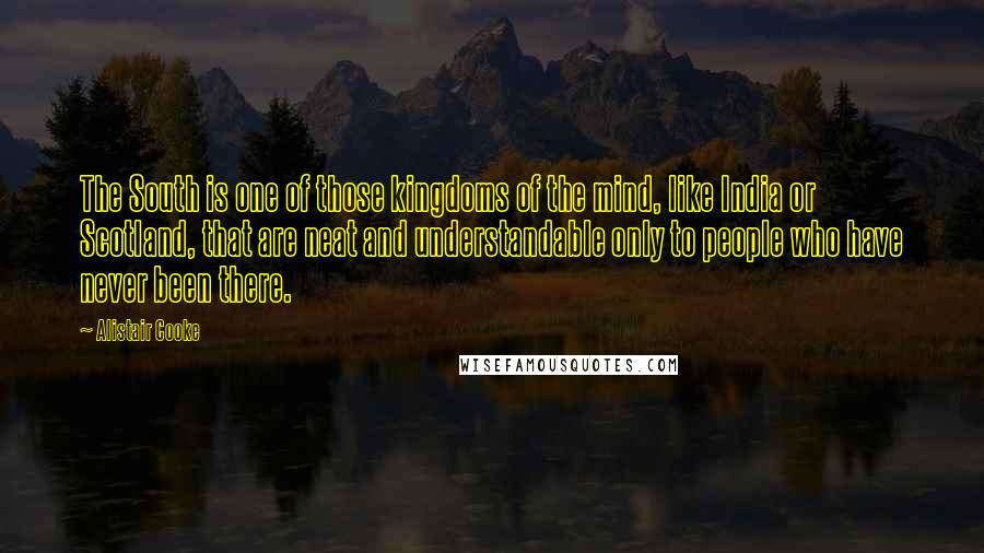 Alistair Cooke Quotes: The South is one of those kingdoms of the mind, like India or Scotland, that are neat and understandable only to people who have never been there.