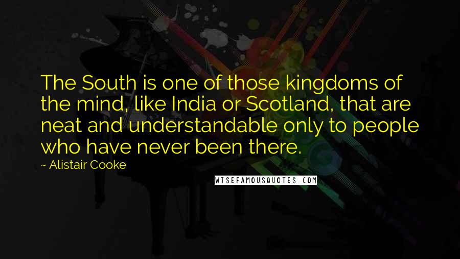 Alistair Cooke Quotes: The South is one of those kingdoms of the mind, like India or Scotland, that are neat and understandable only to people who have never been there.