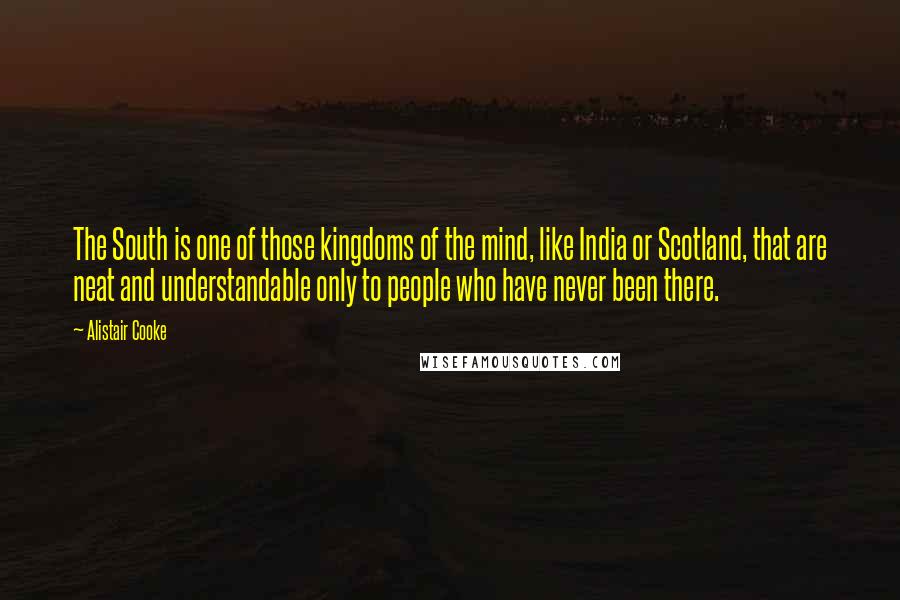 Alistair Cooke Quotes: The South is one of those kingdoms of the mind, like India or Scotland, that are neat and understandable only to people who have never been there.