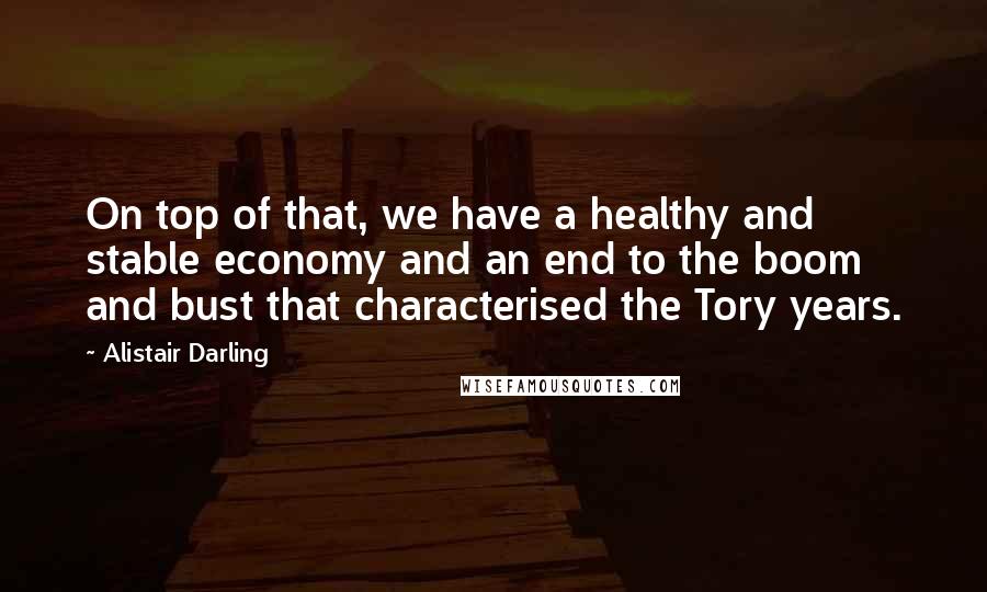 Alistair Darling Quotes: On top of that, we have a healthy and stable economy and an end to the boom and bust that characterised the Tory years.