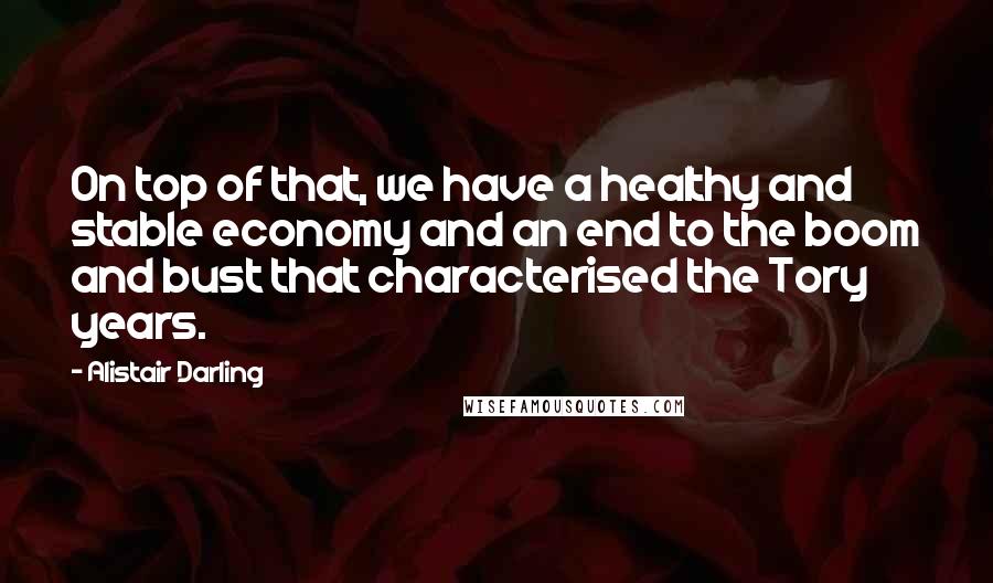 Alistair Darling Quotes: On top of that, we have a healthy and stable economy and an end to the boom and bust that characterised the Tory years.