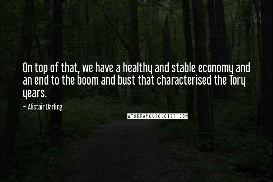 Alistair Darling Quotes: On top of that, we have a healthy and stable economy and an end to the boom and bust that characterised the Tory years.